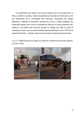 18
La problemática que afectó a las zonas urbanas como son Augusta De La
Oliva, La Garita, La Joyita y todos los peatones que transitan por dicha zona, como
son Estudiantes de la universidad Alas Peruanas, estudiantes del colegio
algarrobos, visitantes al cementerio Jardines de la Paz, y pueblo aledaños han
presentado peligro para cruzar la autopista por falta de un puente peatonal, esto
conlleva a que todas esas personas pongan en riesgos sus vidas al cruzar la
autopista por dicha zona que está ubicado aproximadamente en el km 7+874 de la
Autopista Pimentel – Chiclayo; esta zona es donde hay mayor flujo de personas.
Ilustración 2. Peatones ponen en riesgo sus vidas por inexistencia de puente peatonal
en el km 7+874.
 