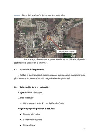19
Ilustración 3: Mapa de Localización de los puentes peatonales.
En el mapa observamos el punto donde se ha ubicado el puente
peatonal, está ubicado en el km 7+874
1.2. Formulación del problema
¿Cuál es el mejor diseño de puente peatonal que sea viable económicamente
y funcionalmente, y que reduzca la inseguridad en los peatones?
1.3. Delimitación de la investigación
Lugar: Pimente - Chiclayo.
Zonas en estudio:
 Ubicación de puente N° 1 km 7+874 - La Garita
Objetos que participaran en el estudio:
 Cámara fotográfica
 Cuaderno de apuntes
 Cinta métrica
UBICACIÓN DEL PUENTE
 