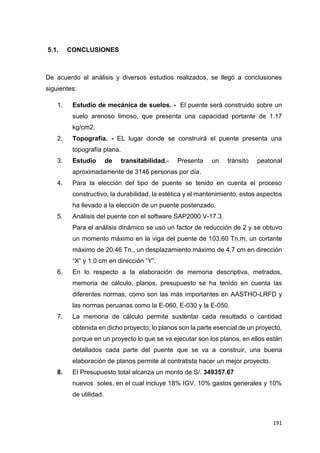 191
5.1. CONCLUSIONES
De acuerdo al análisis y diversos estudios realizados, se llegó a conclusiones
siguientes:
1. Estudio de mecánica de suelos. - El puente será construido sobre un
suelo arenoso limoso, que presenta una capacidad portante de 1.17
kg/cm2.
2. Topografía. - EL lugar donde se construirá el puente presenta una
topografía plana.
3. Estudio de transitabilidad.- Presenta un tránsito peatonal
aproximadamente de 3146 personas por día.
4. Para la elección del tipo de puente se tenido en cuenta el proceso
constructivo, la durabilidad, la estética y el mantenimiento, estos aspectos
ha llevado a la elección de un puente postenzado.
5. Análisis del puente con el software SAP2000 V-17.3.
Para el análisis dinámico se usó un factor de reducción de 2 y se obtuvo
un momento máximo en la viga del puente de 103.60 Tn.m, un cortante
máximo de 20.46 Tn., un desplazamiento máximo de 4.7 cm en dirección
“X” y 1.0 cm en dirección “Y”.
6. En lo respecto a la elaboración de memoria descriptiva, metrados,
memoria de cálculo, planos, presupuesto se ha tenido en cuenta las
diferentes normas, como son las más importantes en AASTHO-LRFD y
las normas peruanas como la E-060, E-030 y la E-050.
7. La memoria de cálculo permite sustentar cada resultado o cantidad
obtenida en dicho proyecto; lo planos son la parte esencial de un proyecto,
porque en un proyecto lo que se va ejecutar son los planos, en ellos están
detallados cada parte del puente que se va a construir, una buena
elaboración de planos permite al contratista hacer un mejor proyecto.
8. El Presupuesto total alcanza un monto de S/. 349357.67
nuevos soles, en el cual incluye 18% IGV, 10% gastos generales y 10%
de utilidad.
 