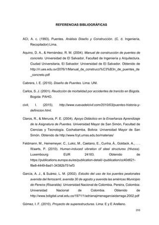 193
REFERENCIAS BIBLIOGRÁFICAS
ACI, A. c. (1993). Puentes. Análisis Diseño y Construcción. (C. d. Ingeniería,
Recopilador) Lima.
Aquino, D. A., & Hernández, R. M. (2004). Manual de construcción de puentes de
concreto. Universidad de El Salvador, Facultad de Ingeniería y Arquitectura.
Ciudad Universitaria, El Salvador: Universidad de El Salvador. Obtenido de
http://ri.ues.edu.sv/2076/1/Manual_de_construcci%C3%B3n_de_puentes_de
_concreto.pdf
Cabrera, I. E. (2010). Diseño de Puentes. Lima: UNI.
Carlos, S. J. (2001). Reudcción de mortalidad por accidentes de trancito en Bogota.
Bogota: PAHO.
civil, I. (2015). http://www.cuevadelcivil.com/2010/03/puentes-historia-y-
definicion.html.
Claros, R., & Meruvia, P. E. (2004). Apoyo Didáctico en la Enseñanza Aprendizaje
de la Asignatura de Puentes. Universidad Mayor de San Simón, Facultad de
Ciencias y Tecnología. Cochabamba, Bolivia: Universidad Mayor de San
Simón. Obtenido de http://www.fcyt.umss.edu.bo/materias/
Feldmann, M., Heinemeyer, C., Lukic, M., Caetano, E., Cunha, Á., Goldack, A., . . .
Waarts, P. (2010). Human-induced vibration of steel structures (Hivoss).
Luxembourg: EUR 24183. Obtenido de
https://publications.europa.eu/es/publication-detail/-/publication/cc40d621-
f8e8-4449-8ad1-34382b751ef3
García, A. J., & Suárez, L. M. (2002). Estudio del uso de los puentes peatonales
avenida del ferrocarril, avenida 30 de agosto y avenida las américas Municipio
de Pereira (Risaralda). Universidad Nacional de Colombia. Pereira, Colombia:
Universidad Nacional de Colombia. Obtenido de
http://www.bdigital.unal.edu.co/1971/1/adrianajimenagarciaidarraga.2002.pdf
Gómez, I. F. (2010). Proyecto de superestructuras. Lima: E y E Arellano.
 