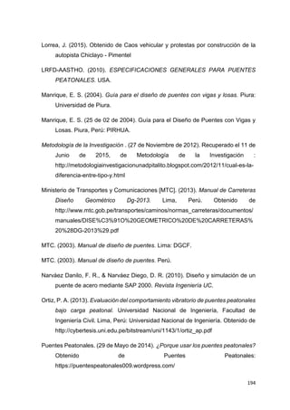 194
Lorrea, J. (2015). Obtenido de Caos vehicular y protestas por construcción de la
autopista Chiclayo - Pimentel
LRFD-AASTHO. (2010). ESPECIFICACIONES GENERALES PARA PUENTES
PEATONALES. USA.
Manrique, E. S. (2004). Guía para el diseño de puentes con vigas y losas. Piura:
Universidad de Piura.
Manrique, E. S. (25 de 02 de 2004). Guía para el Diseño de Puentes con Vigas y
Losas. Piura, Perú: PIRHUA.
Metodología de la Investigación . (27 de Noviembre de 2012). Recuperado el 11 de
Junio de 2015, de Metodología de la Investigación :
http://metodologiainvestigacionunadpitalito.blogspot.com/2012/11/cual-es-la-
diferencia-entre-tipo-y.html
Ministerio de Transportes y Comunicaciones [MTC]. (2013). Manual de Carreteras
Diseño Geométrico Dg-2013. Lima, Perú. Obtenido de
http://www.mtc.gob.pe/transportes/caminos/normas_carreteras/documentos/
manuales/DISE%C3%91O%20GEOMETRICO%20DE%20CARRETERAS%
20%28DG-2013%29.pdf
MTC. (2003). Manual de diseño de puentes. Lima: DGCF.
MTC. (2003). Manual de diseño de puentes. Perú.
Narváez Danilo, F. R., & Narváez Diego, D. R. (2010). Diseño y simulación de un
puente de acero mediante SAP 2000. Revista Ingeniería UC.
Ortiz, P. A. (2013). Evaluación del comportamiento vibratorio de puentes peatonales
bajo carga peatonal. Universidad Nacional de Ingeniería, Facultad de
Ingeniería Civil. Lima, Perú: Universidad Nacional de Ingeniería. Obtenido de
http://cybertesis.uni.edu.pe/bitstream/uni/1143/1/ortiz_ap.pdf
Puentes Peatonales. (29 de Mayo de 2014). ¿Porque usar los puentes peatonales?
Obtenido de Puentes Peatonales:
https://puentespeatonales009.wordpress.com/
 
