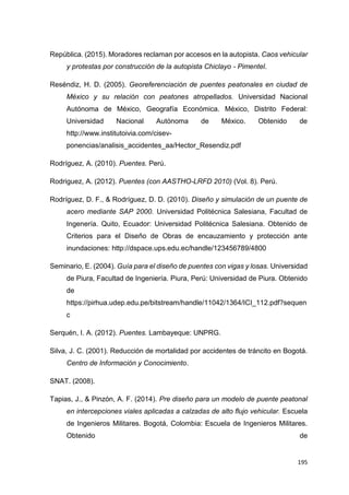 195
República. (2015). Moradores reclaman por accesos en la autopista. Caos vehicular
y protestas por construcción de la autopista Chiclayo - Pimentel.
Reséndiz, H. D. (2005). Georeferenciación de puentes peatonales en ciudad de
México y su relación con peatones atropellados. Universidad Nacional
Autónoma de México, Geografía Económica. México, Distrito Federal:
Universidad Nacional Autónoma de México. Obtenido de
http://www.institutoivia.com/cisev-
ponencias/analisis_accidentes_aa/Hector_Resendiz.pdf
Rodríguez, A. (2010). Puentes. Perú.
Rodriguez, A. (2012). Puentes (con AASTHO-LRFD 2010) (Vol. 8). Perú.
Rodríguez, D. F., & Rodríguez, D. D. (2010). Diseño y simulación de un puente de
acero mediante SAP 2000. Universidad Politécnica Salesiana, Facultad de
Ingenería. Quito, Ecuador: Universidad Politécnica Salesiana. Obtenido de
Criterios para el Diseño de Obras de encauzamiento y protección ante
inundaciones: http://dspace.ups.edu.ec/handle/123456789/4800
Seminario, E. (2004). Guía para el diseño de puentes con vigas y losas. Universidad
de Piura, Facultad de Ingeniería. Piura, Perú: Universidad de Piura. Obtenido
de
https://pirhua.udep.edu.pe/bitstream/handle/11042/1364/ICI_112.pdf?sequen
c
Serquén, I. A. (2012). Puentes. Lambayeque: UNPRG.
Silva, J. C. (2001). Reducción de mortalidad por accidentes de tráncito en Bogotá.
Centro de Información y Conocimiento.
SNAT. (2008).
Tapias, J., & Pinzón, A. F. (2014). Pre diseño para un modelo de puente peatonal
en intercepciones viales aplicadas a calzadas de alto flujo vehicular. Escuela
de Ingenieros Militares. Bogotá, Colombia: Escuela de Ingenieros Militares.
Obtenido de
 