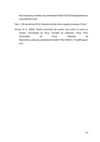 196
http://repository.unimilitar.edu.co/bitstream/10654/13037/2/TapiasSalamanca
JavierAdan2014.pdf
Tello, I. (29 de abril de 2013). Obtenido de http://dhp-ii.weebly.com/tarea-12.html
Vences, M. E. (2004). Diseño estructural del puente Lima sobre el canal vía,
Sullana. Universidad de Piura, Facultad de Ingeniería. Piura, Perú:
Universidad de Piura. Obtenido de
https://pirhua.udep.edu.pe/bitstream/handle/11042/1366/ICI_116.pdf?sequen
ce=1
 