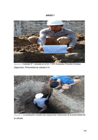 198
ANEXO 1
Ilustración 12. Calicata N°1 ubicada en el km 7+874 Autopista Pimentel-Chiclayo
(Algarrobo). Profundidad de calicata 3 m.
Ilustración 13.- La ilustración muestra las respectivas mediciones de la profundidad de
la calicata
 