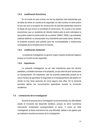 21
1.4.3. Justificación Económica
En el mundo en que vivimos uno de los aspectos más importantes que
se debe de tomar en cuenta es la seguridad, la vida humana no tiene precio
es por eso que un proyecto de construcción de puentes peatonales reduciría
el riesgo de que ocurra un accidente en dicha zona. “En cuanto a los costos
económicos que un accidente de tránsito implica para el país sobrepasa lo
que podría costar la construcción de un puente” (SNAT, 2008). Las entidades
públicas destinan un presupuesto muy importante para estas obras. Además,
el presente proyecto será gratuito para las municipalidades o instituciones
encargadas de la infraestructura en estudio.
1.4.4. Justificación Ambiental
La presente investigación no generó ningún impacto ambiental negativo
porque su función es dar seguridad.
1.4.5. Importancia
La presente investigación es de vital importancia para los centros
poblados y ciudades cercanas a la autopista, ya que será de gran ayuda para
su transportación. Es importante usar los puentes peatonales porque es la
única manera de garantizar la seguridad en el desplazamiento del peatón en
donde no hay otras opciones de cruce seguro para ellos. En lo personal
permitirá aplicar los conocimientos aprendidos durante la formación
académica.
1.5. Limitaciones de la investigación
Durante el proceso de la investigación se ha encontrado con dificultades
desde el momento del desarrollo temático, porque se tenía muchísima
información recolectada correspondiente al tema. Y como en toda
investigación el factor económico fue una dificultad, debido a los gastos que
se realizaron durante el proceso de la investigación.
 