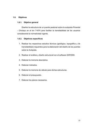 22
1.6. Objetivos
1.6.1. Objetivo general
Diseñar la estructura de un puente peatonal sobre la autopista Pimentel
- Chiclayo en el km 7+874 para facilitar la transitabilidad de los usuarios
considerando la normatividad vigente.
1.6.2. Objetivos específicos
1. Realizar los respectivos estudios técnicos (geológico, topográfico y de
transitabilidad) requeridos para la elaboración del diseño de los puentes
sobre la Autopista.
2. Realizar el análisis y diseño estructural con el software SAP2000.
3. Elaborar la memoria descriptiva.
4. Elaborar metrados.
5. Elaborar la memoria de cálculo para dichas estructuras.
6. Elaborar el presupuesto.
7. Elaborar los planos necesarios.
 