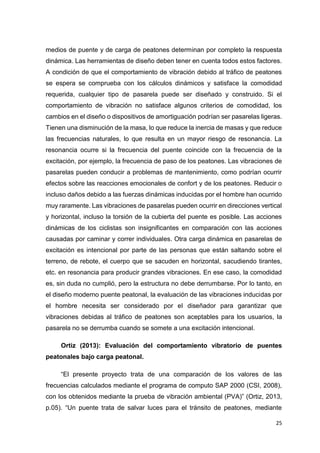 25
medios de puente y de carga de peatones determinan por completo la respuesta
dinámica. Las herramientas de diseño deben tener en cuenta todos estos factores.
A condición de que el comportamiento de vibración debido al tráfico de peatones
se espera se comprueba con los cálculos dinámicos y satisface la comodidad
requerida, cualquier tipo de pasarela puede ser diseñado y construido. Si el
comportamiento de vibración no satisface algunos criterios de comodidad, los
cambios en el diseño o dispositivos de amortiguación podrían ser pasarelas ligeras.
Tienen una disminución de la masa, lo que reduce la inercia de masas y que reduce
las frecuencias naturales, lo que resulta en un mayor riesgo de resonancia. La
resonancia ocurre si la frecuencia del puente coincide con la frecuencia de la
excitación, por ejemplo, la frecuencia de paso de los peatones. Las vibraciones de
pasarelas pueden conducir a problemas de mantenimiento, como podrían ocurrir
efectos sobre las reacciones emocionales de confort y de los peatones. Reducir o
incluso daños debido a las fuerzas dinámicas inducidas por el hombre han ocurrido
muy raramente. Las vibraciones de pasarelas pueden ocurrir en direcciones vertical
y horizontal, incluso la torsión de la cubierta del puente es posible. Las acciones
dinámicas de los ciclistas son insignificantes en comparación con las acciones
causadas por caminar y correr individuales. Otra carga dinámica en pasarelas de
excitación es intencional por parte de las personas que están saltando sobre el
terreno, de rebote, el cuerpo que se sacuden en horizontal, sacudiendo tirantes,
etc. en resonancia para producir grandes vibraciones. En ese caso, la comodidad
es, sin duda no cumplió, pero la estructura no debe derrumbarse. Por lo tanto, en
el diseño moderno puente peatonal, la evaluación de las vibraciones inducidas por
el hombre necesita ser considerado por el diseñador para garantizar que
vibraciones debidas al tráfico de peatones son aceptables para los usuarios, la
pasarela no se derrumba cuando se somete a una excitación intencional.
Ortiz (2013): Evaluación del comportamiento vibratorio de puentes
peatonales bajo carga peatonal.
“El presente proyecto trata de una comparación de los valores de las
frecuencias calculados mediante el programa de computo SAP 2000 (CSI, 2008),
con los obtenidos mediante la prueba de vibración ambiental (PVA)” (Ortiz, 2013,
p.05). “Un puente trata de salvar luces para el tránsito de peatones, mediante
 