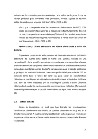 26
estructuras denominados puentes peatonales, a la salida de lugares donde se
reúnen personas para diferentes fines (mercados, metros, lugares de reunión,
salida de autobuses o unión de distritos)” (Ortiz, 2013, p.05).
“En lo que corresponde a las frecuencias calculados con el SAP2000 (CSI,
2008), se ha obtenido un valor de la frecuencia vertical fundamental de 5.475
Hz, que corresponde al tramo más largo (5to tramo), los demás tramos tienen
valores de frecuencias mayores y corresponde a varios modos de vibrar del
puente peatonal”. (Ortiz, 2013, p.05)
Vences (2004): Diseño estructural del Puente Lima sobre el canal vía,
Sullana.
El presente proyecto de tesis presenta el desarrollo elemental del diseño
estructural del puente Lima sobre el Canal Vía, Sullana, basado en una
racionalización de la solución geométrica propuesta para cruces en vías urbanas,
el análisis estructural del puente se desarrolló mediante un procesador electrónico,
tomando en cuenta las normas de diseño para puentes, para el estudio geotécnico
y geológico se realizó 02 calicatas hasta una profundidad promedio de 2.15 m,
tomando como base el fondo del canal vía; para saber las características
hidráulicas e hidrológicas se utilizó el estudio de Hidrología e Hidráulica del Canal
Vía, abril de 1999, elaborado por la Sub-Región Luciano Castillo Colomna,
obteniendo el caudal de máxima avenida, comportamiento hidráulico (Turbulento),
área de flujo confinada por el caudal, nivel máximo de agua, nivel mínimo de agua,
etc.
2.2. Estado del arte
Según lo investigado, el nivel que han logrado las investigaciones
relacionados directamente con diseño de puentes peatonales es muy alto en el
ámbito internacional. A nivel nacional y local también se ha logrado un nivel alto en
la parte de utilización de software moderno que han servido para modelar Puentes
Peatonales.
 