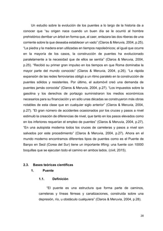 28
Un estudio sobre la evolución de los puentes a lo largo de la historia da a
conocer que “su origen nace cuando un buen día se le ocurrió al hombre
prehistórico derribar un árbol en forma que, al caer, enlazara las dos riberas de una
corriente sobre la que deseaba establecer un vado” (Claros & Meruvia, 2004, p.25).
“La piedra y la madera eran utilizadas en tiempos napoleónicos; al igual que ocurre
en la mayoría de los casos, la construcción de puentes ha evolucionado
paralelamente a la necesidad que de ellos se sentía” (Claros & Meruvia, 2004,
p.25). “Recibió su primer gran impulso en los tiempos en que Roma dominaba la
mayor parte del mundo conocido” (Claros & Meruvia, 2004, p.26). “La rápida
expansión de las redes ferroviarias obligó a un ritmo paralelo en la construcción de
puentes sólidos y resistentes. Por último, el automóvil creó una demanda de
puentes jamás conocida” (Claros & Meruvia, 2004, p.27). “Los impuestos sobre la
gasolina y los derechos de portazgo suministraron los medios económicos
necesarios para su financiación y en sólo unas décadas se construyeron más obras
notables de esta clase que en cualquier siglo anterior” (Claros & Meruvia, 2004,
p.27). “El gran número de accidentes ocasionados por los cruces y pasos a nivel
estimuló la creación de diferencias de nivel, que tanto en los pasos elevados como
en los inferiores requerían el empleo de puentes” (Claros & Meruvia, 2004, p.27).
“En una autopista moderna todos los cruces de carreteras y pasos a nivel son
salvados por este procedimiento” (Claros & Meruvia, 2004, p.27). Ahora en el
mundo moderno encontramos diferentes tipos de puentes como es el Puente de
Banpo en Seúl (Corea del Sur) tiene un importante lifting: una fuente con 10000
boquillas que se ejecutan todo el camino en ambos lados. (civil, 2015).
2.3. Bases teóricas científicas
1. Puente
1.1. Definición
“El puente es una estructura que forma parte de caminos,
carreteras y líneas férreas y canalizaciones, construida sobre una
depresión, río, u obstáculo cualquiera” (Claros & Meruvia, 2004, p.28).
 