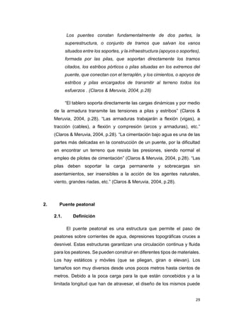 29
“Los puentes constan fundamentalmente de dos partes, la
superestructura, o conjunto de tramos que salvan los vanos
situados entre los soportes, y la infraestructura (apoyos o soportes),
formada por las pilas, que soportan directamente los tramos
citados, los estribos pórticos o pilas situadas en los extremos del
puente, que conectan con el terraplén, y los cimientos, o apoyos de
estribos y pilas encargados de transmitir al terreno todos los
esfuerzos”. (Claros & Meruvia, 2004, p.28)
“El tablero soporta directamente las cargas dinámicas y por medio
de la armadura transmite las tensiones a pilas y estribos” (Claros &
Meruvia, 2004, p.28). “Las armaduras trabajarán a flexión (vigas), a
tracción (cables), a flexión y compresión (arcos y armaduras), etc.”
(Claros & Meruvia, 2004, p.28). “La cimentación bajo agua es una de las
partes más delicadas en la construcción de un puente, por la dificultad
en encontrar un terreno que resista las presiones, siendo normal el
empleo de pilotes de cimentación” (Claros & Meruvia, 2004, p.28). “Las
pilas deben soportar la carga permanente y sobrecargas sin
asentamientos, ser insensibles a la acción de los agentes naturales,
viento, grandes riadas, etc.” (Claros & Meruvia, 2004, p.28).
2. Puente peatonal
2.1. Definición
“El puente peatonal es una estructura que permite el paso de
peatones sobre corrientes de agua, depresiones topográficas cruces a
desnivel. Estas estructuras garantizan una circulación continua y fluida
para los peatones. Se pueden construir en diferentes tipos de materiales.
Los hay estáticos y móviles (que se pliegan, giran o elevan). Los
tamaños son muy diversos desde unos pocos metros hasta cientos de
metros. Debido a la poca carga para la que están concebidos y a la
limitada longitud que han de atravesar, el diseño de los mismos puede
 