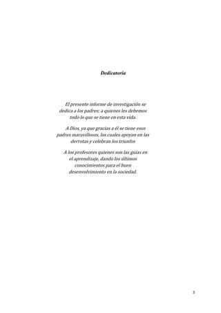 3
Dedicatoria
El presente informe de investigación se
dedica a los padres; a quienes les debemos
todo lo que se tiene en esta vida.
A Dios, ya que gracias a él se tiene esos
padres maravillosos, los cuales apoyan en las
derrotas y celebran los triunfos
A los profesores quienes son las guías en
el aprendizaje, dando los últimos
conocimientos para el buen
desenvolvimiento en la sociedad.
 