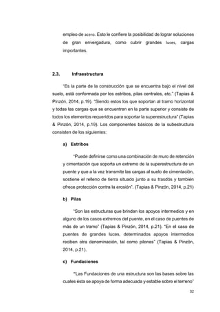 32
empleo de acero. Esto le confiere la posibilidad de lograr soluciones
de gran envergadura, como cubrir grandes luces, cargas
importantes.
2.3. Infraestructura
“Es la parte de la construcción que se encuentra bajo el nivel del
suelo, está conformada por los estribos, pilas centrales, etc.” (Tapias &
Pinzón, 2014, p.19). “Siendo estos los que soportan al tramo horizontal
y todas las cargas que se encuentren en la parte superior y consiste de
todos los elementos requeridos para soportar la superestructura” (Tapias
& Pinzón, 2014, p.19). Los componentes básicos de la subestructura
consisten de los siguientes:
a) Estribos
“Puede definirse como una combinación de muro de retención
y cimentación que soporta un extremo de la superestructura de un
puente y que a la vez transmite las cargas al suelo de cimentación,
sostiene el relleno de tierra situado junto a su trasdós y también
ofrece protección contra la erosión”. (Tapias & Pinzón, 2014, p.21)
b) Pilas
“Son las estructuras que brindan los apoyos intermedios y en
alguno de los casos extremos del puente, en el caso de puentes de
más de un tramo” (Tapias & Pinzón, 2014, p.21). “En el caso de
puentes de grandes luces, determinados apoyos intermedios
reciben otra denominación, tal como pilones” (Tapias & Pinzón,
2014, p.21).
c) Fundaciones
“Las Fundaciones de una estructura son las bases sobre las
cuales ésta se apoya de forma adecuada y estable sobre el terreno”
 