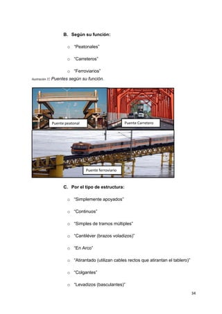 34
B. Según su función:
o “Peatonales”
o “Carreteros”
o “Ferroviarios”
Ilustración 7: Puentes según su función.
C. Por el tipo de estructura:
o “Simplemente apoyados”
o “Continuos”
o “Simples de tramos múltiples”
o “Cantiléver (brazos voladizos)”
o “En Arco”
o “Atirantado (utilizan cables rectos que atirantan el tablero)”
o “Colgantes”
o “Levadizos (basculantes)”
Puente peatonal Puente Carretero
Puente ferroviario
 