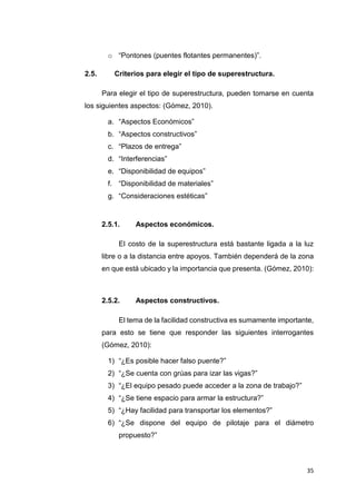 35
o “Pontones (puentes flotantes permanentes)”.
2.5. Criterios para elegir el tipo de superestructura.
Para elegir el tipo de superestructura, pueden tomarse en cuenta
los siguientes aspectos: (Gómez, 2010).
a. “Aspectos Económicos”
b. “Aspectos constructivos”
c. “Plazos de entrega”
d. “Interferencias”
e. “Disponibilidad de equipos”
f. “Disponibilidad de materiales”
g. “Consideraciones estéticas”
2.5.1. Aspectos económicos.
El costo de la superestructura está bastante ligada a la luz
libre o a la distancia entre apoyos. También dependerá de la zona
en que está ubicado y la importancia que presenta. (Gómez, 2010):
2.5.2. Aspectos constructivos.
El tema de la facilidad constructiva es sumamente importante,
para esto se tiene que responder las siguientes interrogantes
(Gómez, 2010):
1) “¿Es posible hacer falso puente?”
2) “¿Se cuenta con grúas para izar las vigas?”
3) “¿El equipo pesado puede acceder a la zona de trabajo?”
4) “¿Se tiene espacio para armar la estructura?”
5) “¿Hay facilidad para transportar los elementos?”
6) “¿Se dispone del equipo de pilotaje para el diámetro
propuesto?”
 