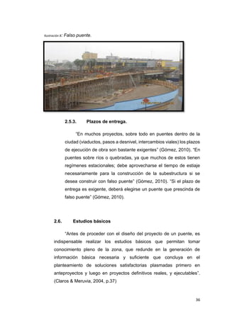 36
Ilustración 8: Falso puente.
2.5.3. Plazos de entrega.
“En muchos proyectos, sobre todo en puentes dentro de la
ciudad (viaductos, pasos a desnivel, intercambios viales) los plazos
de ejecución de obra son bastante exigentes” (Gómez, 2010). “En
puentes sobre ríos o quebradas, ya que muchos de estos tienen
regímenes estacionales; debe aprovecharse el tiempo de estiaje
necesariamente para la construcción de la subestructura si se
desea construir con falso puente” (Gómez, 2010). “Si el plazo de
entrega es exigente, deberá elegirse un puente que prescinda de
falso puente” (Gómez, 2010).
2.6. Estudios básicos
“Antes de proceder con el diseño del proyecto de un puente, es
indispensable realizar los estudios básicos que permitan tomar
conocimiento pleno de la zona, que redunde en la generación de
información básica necesaria y suficiente que concluya en el
planteamiento de soluciones satisfactorias plasmadas primero en
anteproyectos y luego en proyectos definitivos reales, y ejecutables”.
(Claros & Meruvia, 2004, p.37)
 