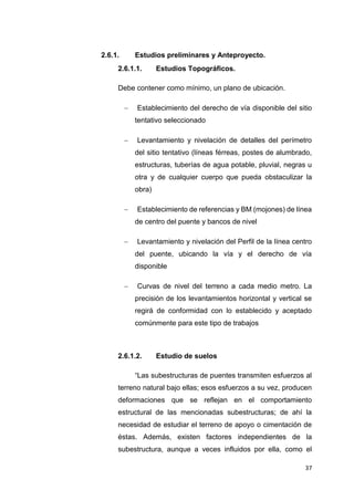 37
2.6.1. Estudios preliminares y Anteproyecto.
2.6.1.1. Estudios Topográficos.
Debe contener como mínimo, un plano de ubicación.
 “Establecimiento del derecho de vía disponible del sitio
tentativo seleccionado”
 “Levantamiento y nivelación de detalles del perímetro
del sitio tentativo (líneas férreas, postes de alumbrado,
estructuras, tuberías de agua potable, pluvial, negras u
otra y de cualquier cuerpo que pueda obstaculizar la
obra)”
 “Establecimiento de referencias y BM (mojones) de línea
de centro del puente y bancos de nivel”
 “Levantamiento y nivelación del Perfil de la línea centro
del puente, ubicando la vía y el derecho de vía
disponible”
 “Curvas de nivel del terreno a cada medio metro. La
precisión de los levantamientos horizontal y vertical se
regirá de conformidad con lo establecido y aceptado
comúnmente para este tipo de trabajos”
2.6.1.2. Estudio de suelos
“Las subestructuras de puentes transmiten esfuerzos al
terreno natural bajo ellas; esos esfuerzos a su vez, producen
deformaciones que se reflejan en el comportamiento
estructural de las mencionadas subestructuras; de ahí la
necesidad de estudiar el terreno de apoyo o cimentación de
éstas. Además, existen factores independientes de la
subestructura, aunque a veces influidos por ella, como el
 