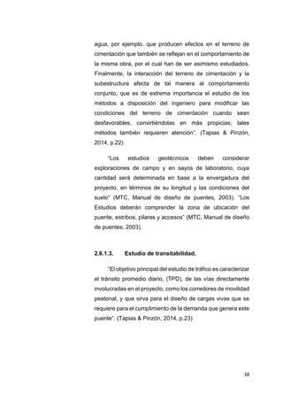 38
agua, por ejemplo, que producen efectos en el terreno de
cimentación que también se reflejan en el comportamiento de
la misma obra, por el cual han de ser asimismo estudiados.
Finalmente, la interacción del terreno de cimentación y la
subestructura afecta de tal manera al comportamiento
conjunto, que es de extrema importancia el estudio de los
métodos a disposición del ingeniero para modificar las
condiciones del terreno de cimentación cuando sean
desfavorables, convirtiéndolas en más propicias; tales
métodos también requieren atención”. (Tapias & Pinzón,
2014, p.22)
“Los estudios geotécnicos deben considerar
exploraciones de campo y en sayos de laboratorio, cuya
cantidad será determinada en base a la envergadura del
proyecto, en términos de su longitud y las condiciones del
suelo” (MTC, Manual de diseño de puentes, 2003). “Los
Estudios deberán comprender la zona de ubicación del
puente, estribos, pilares y accesos” (MTC, Manual de diseño
de puentes, 2003).
2.6.1.3. Estudio de transitabilidad.
“El objetivo principal del estudio de tráfico es caracterizar
el tránsito promedio diario, (TPD), de las vías directamente
involucradas en el proyecto, como los corredores de movilidad
peatonal, y que sirva para el diseño de cargas vivas que se
requiere para el cumplimiento de la demanda que genera este
puente”. (Tapias & Pinzón, 2014, p.23)
 