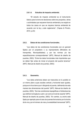 39
2.6.1.4. Estudios de impacto ambiental.
“El estudio de impacto ambiental es el instrumento
básico para la toma de decisiones sobre los proyectos, obras
o actividades que requieren licencia ambiental y se exigirá en
todos los casos en que se requiera licencia ambiental de
acuerdo con la ley y este reglamento”. (Tapias & Pinzón,
2014, p.23)
2.6.2. Datos de las condiciones funcionales.
“Los datos de las condiciones funcionales son en general
fijados por el propietario o su representante (Ministerio de
transportes, Municipalidades) y por las normas y/o las
especificaciones correspondientes” (MTC, Manual de diseño de
puentes, 2003). “Entre los datos funcionales más importantes que
se deben fijar antes de iniciar el proyecto del puente tenemos”
(MTC, Manual de diseño de puentes, 2003):
2.6.3. Geometría.
“Los datos anteriores deben ser traducidos en lo posible en
un mismo plano cuyas escalas vertical y horizontal sean iguales,
porque en él se tiene que ir dibujando el puente, definiendo de esta
manera las dimensiones del puente” (MTC, Manual de diseño de
puentes, 2003). “Son las condiciones topográficas e hidráulicas las
que definen la longitud a cubrir, así como el nivel de rasante” (MTC,
Manual de diseño de puentes, 2003). “En cambio, su ancho está
fijado por ejemplo para el caso de puentes ferroviarios por la trocha
de la vía y por el número de vías y la estabilidad transversal” (MTC,
 