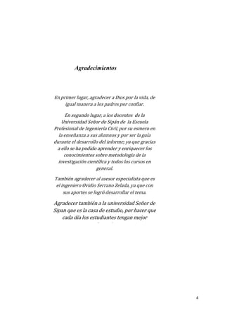 4
En primer lugar, agradecer a Dios por la vida, de
igual manera a los padres por confiar.
En segundo lugar, a los docentes de la
Universidad Señor de Sipán de la Escuela
Profesional de Ingeniería Civil, por su esmero en
la enseñanza a sus alumnos y por ser la guía
durante el desarrollo del informe; ya que gracias
a ello se ha podido aprender y enriquecer los
conocimientos sobre metodología de la
investigación científica y todos los cursos en
general.
También agradecer al asesor especialista que es
el ingeniero Ovidio Serrano Zelada, ya que con
sus aportes se logró desarrollar el tema.
Agradecer también a la universidad Señor de
Sipan que es la casa de estudio, por hacer que
cada día los estudiantes tengan mejor
educación.
Agradecimientos
 