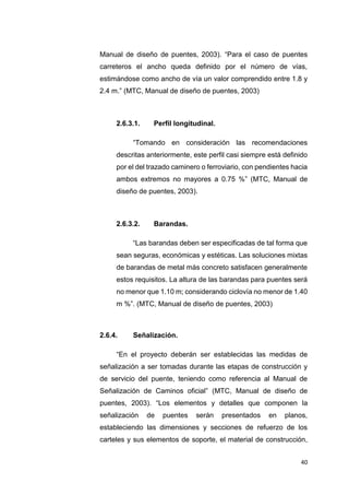 40
Manual de diseño de puentes, 2003). “Para el caso de puentes
carreteros el ancho queda definido por el número de vías,
estimándose como ancho de vía un valor comprendido entre 1.8 y
2.4 m.” (MTC, Manual de diseño de puentes, 2003)
2.6.3.1. Perfil longitudinal.
“Tomando en consideración las recomendaciones
descritas anteriormente, este perfil casi siempre está definido
por el del trazado caminero o ferroviario, con pendientes hacia
ambos extremos no mayores a 0.75 %” (MTC, Manual de
diseño de puentes, 2003).
2.6.3.2. Barandas.
“Las barandas deben ser especificadas de tal forma que
sean seguras, económicas y estéticas. Las soluciones mixtas
de barandas de metal más concreto satisfacen generalmente
estos requisitos. La altura de las barandas para puentes será
no menor que 1.10 m; considerando ciclovía no menor de 1.40
m %”. (MTC, Manual de diseño de puentes, 2003)
2.6.4. Señalización.
“En el proyecto deberán ser establecidas las medidas de
señalización a ser tomadas durante las etapas de construcción y
de servicio del puente, teniendo como referencia al Manual de
Señalización de Caminos oficial” (MTC, Manual de diseño de
puentes, 2003). “Los elementos y detalles que componen la
señalización de puentes serán presentados en planos,
estableciendo las dimensiones y secciones de refuerzo de los
carteles y sus elementos de soporte, el material de construcción,
 