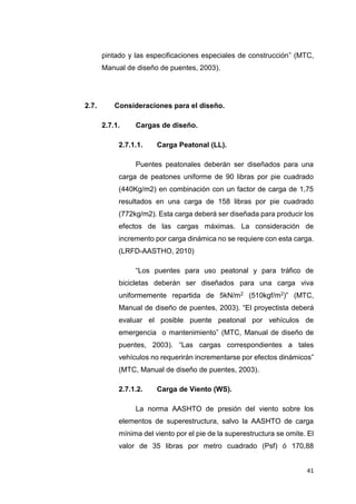 41
pintado y las especificaciones especiales de construcción” (MTC,
Manual de diseño de puentes, 2003).
2.7. Consideraciones para el diseño.
2.7.1. Cargas de diseño.
2.7.1.1. Carga Peatonal (LL).
Puentes peatonales deberán ser diseñados para una
carga de peatones uniforme de 90 libras por pie cuadrado
(440Kg/m2) en combinación con un factor de carga de 1,75
resultados en una carga de 158 libras por pie cuadrado
(772kg/m2). Esta carga deberá ser diseñada para producir los
efectos de las cargas máximas. La consideración de
incremento por carga dinámica no se requiere con esta carga.
(LRFD-AASTHO, 2010)
“Los puentes para uso peatonal y para tráfico de
bicicletas deberán ser diseñados para una carga viva
uniformemente repartida de 5kN/m2 (510kgf/m2)” (MTC,
Manual de diseño de puentes, 2003). “El proyectista deberá
evaluar el posible puente peatonal por vehículos de
emergencia o mantenimiento” (MTC, Manual de diseño de
puentes, 2003). “Las cargas correspondientes a tales
vehículos no requerirán incrementarse por efectos dinámicos”
(MTC, Manual de diseño de puentes, 2003).
2.7.1.2. Carga de Viento (WS).
La norma AASHTO de presión del viento sobre los
elementos de superestructura, salvo la AASHTO de carga
mínima del viento por el pie de la superestructura se omite. El
valor de 35 libras por metro cuadrado (Psf) ó 170,88
 