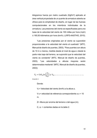 42
kilogramos fuerza por metro cuadrado (Kgf/m²) aplicado al
área vertical proyectada de un puente de armadura abierta se
ofrece para la simplicidad de diseño, en lugar de las fuerzas
computacionales en los miembros individuales de la
armadura. Las presiones del viento se especificadas para una
base de la velocidad del viento de 100 millas por hora (mph)
ó 160,93 kilómetros por hora (km/h). (LRFD-AASTHO, 2010).
“Las presiones originadas por el viento se supondrán
proporcionales a la velocidad del viento al cuadrado” (MTC,
Manual de diseño de puentes, 2003). “Para puentes con altura
de 10 m o menos, medida desde el nivel de agua o desde la
parte más baja del terreno, se supondrá que la velocidad del
viento es constante” (MTC, Manual de diseño de puentes,
2003). “Las velocidades a alturas mayores serán
determinadas mediante” (MTC, Manual de diseño de puentes,
2003):
Vz = CxV10ln (
Z
Z0
) ≥ V10 … … … … … … … … … … … … … … … ….
Ecuación 1
Donde:
Vz= Velocidad del viento (km/h) a la altura z.
V10= velocidad de referencia correspondiente a z = 10
m.
Z= Altura por encima del terreno o del agua (m).
C, z0 = contantes dadas en la tabla 2.
 