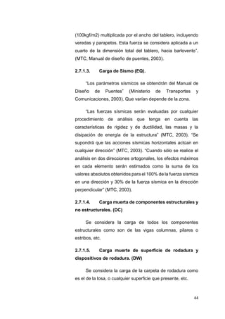 44
(100kgf/m2) multiplicada por el ancho del tablero, incluyendo
veredas y parapetos. Esta fuerza se considera aplicada a un
cuarto de la dimensión total del tablero, hacia barlovento”.
(MTC, Manual de diseño de puentes, 2003).
2.7.1.3. Carga de Sismo (EQ).
“Los parámetros sísmicos se obtendrán del Manual de
Diseño de Puentes” (Ministerio de Transportes y
Comunicaciones, 2003). Que varían depende de la zona.
“Las fuerzas sísmicas serán evaluadas por cualquier
procedimiento de análisis que tenga en cuenta las
características de rigidez y de ductilidad, las masas y la
disipación de energía de la estructura” (MTC, 2003). “Se
supondrá que las acciones sísmicas horizontales actúan en
cualquier dirección” (MTC, 2003). “Cuando sólo se realice el
análisis en dos direcciones ortogonales, los efectos máximos
en cada elemento serán estimados como la suma de los
valores absolutos obtenidos para el 100% de la fuerza sísmica
en una dirección y 30% de la fuerza sísmica en la dirección
perpendicular” (MTC, 2003).
2.7.1.4. Carga muerta de componentes estructurales y
no estructurales. (DC)
Se considera la carga de todos los componentes
estructurales como son de las vigas columnas, pilares o
estribos, etc.
2.7.1.5. Carga muerte de superficie de rodadura y
dispositivos de rodadura. (DW)
Se considera la carga de la carpeta de rodadura como
es el de la losa, o cualquier superficie que presente, etc.
 