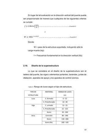47
En lugar de tal evaluación en la dirección vertical del puente puede
ser proporcionado de manera que cualquiera de los siguientes criterios
se cumple:
𝑓 ≥ 2.86 𝑙𝑛 (
180
𝑊
) … … … … … … … … … … … … . … … . … ….Ecuación 3
𝑜
𝑊 ≥ 180𝑒(−0.35𝑓)
… … … … … … … … … … … … . … … … . . .. Ecuación 4
Donde:
W = peso de la estructura soportada, incluyendo sólo la
carga muerta (kip)
f = Frecuencia fundamental en la dirección vertical (Hz)
2.10. Diseño de la superestructura
Lo que se considera en el diseño de la superestructura son el
tablero del puente, las vigas o elementos portantes, barandas, juntas de
dilatación, aparatos de apoyo y los aparatos de control sísmico.
Tabla 5: Rango de luces según el tipo de estructura.
TIPO DE
ESTRUCTURA
MATERIAL RANGO DE LUCES
(m)
Losa C. Armado 0 - 12
C. Preesforzado 10 - 40
Viga C. armado 12 - 25
C. Preesforzado 25 - 325
Acero 30 - 300
Arco Concreto 80 - 390
Acero 130 - 400
Acero Ret. 240 - 520
 
