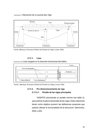 49
Ilustración 9: Elementos de un puente tipo Viga.
Fuente: (Manrique, Guía para el Diseño de Puentes con Vigas y Losas, 2004).
2.11.1. Losa
Ilustración 10: Losa cargado en la dirección transversal del tráfico.
Fuente: (Manrique, Guía para el Diseño de Puentes con Vigas y Losas, 2004).
2.11.2. Pre dimensionamiento de viga
2.11.2.1. Peralte de las vigas principales
“AASHTO recomienda un peralte mínimo (ver tabla 3),
para estimar la altura del peralte de las vigas. Estas relaciones
tienen como objetivo prevenir las deflexiones excesivas que
podrían afectar la funcionalidad de la estructura” (Seminario,
2004, p.65).
 