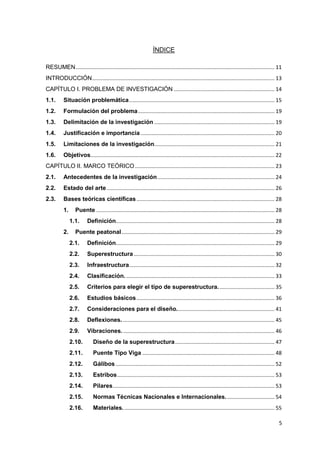 5
ÍNDICE
RESUMEN...................................................................................................................................... 11
INTRODUCCIÓN........................................................................................................................... 13
CAPÍTULO I. PROBLEMA DE INVESTIGACIÓN .................................................................... 14
1.1. Situación problemática.................................................................................................. 15
1.2. Formulación del problema............................................................................................ 19
1.3. Delimitación de la investigación ................................................................................. 19
1.4. Justificación e importancia .......................................................................................... 20
1.5. Limitaciones de la investigación................................................................................. 21
1.6. Objetivos............................................................................................................................ 22
CAPÍTULO II. MARCO TEÓRICO.............................................................................................. 23
2.1. Antecedentes de la investigación............................................................................... 24
2.2. Estado del arte ................................................................................................................. 26
2.3. Bases teóricas científicas............................................................................................. 28
1. Puente ........................................................................................................................ 28
1.1. Definición........................................................................................................... 28
2. Puente peatonal....................................................................................................... 29
2.1. Definición........................................................................................................... 29
2.2. Superestructura............................................................................................... 30
2.3. Infraestructura.................................................................................................. 32
2.4. Clasificación..................................................................................................... 33
2.5. Criterios para elegir el tipo de superestructura...................................... 35
2.6. Estudios básicos............................................................................................. 36
2.7. Consideraciones para el diseño.................................................................. 41
2.8. Deflexiones. ...................................................................................................... 45
2.9. Vibraciones....................................................................................................... 46
2.10. Diseño de la superestructura................................................................... 47
2.11. Puente Tipo Viga ......................................................................................... 48
2.12. Gálibos ........................................................................................................... 52
2.13. Estribos.......................................................................................................... 53
2.14. Pilares............................................................................................................. 53
2.15. Normas Técnicas Nacionales e Internacionales................................. 54
2.16. Materiales. ..................................................................................................... 55
 