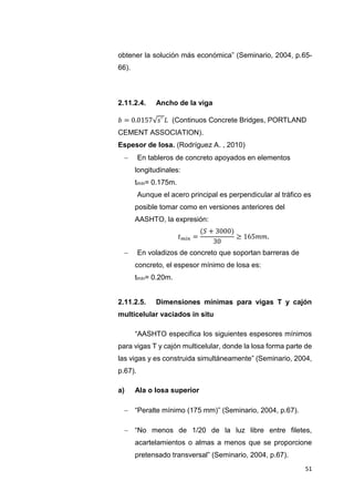 51
obtener la solución más económica” (Seminario, 2004, p.65-
66).
2.11.2.4. Ancho de la viga
𝑏 = 0.0157√𝑠´ 𝐿 (Continuos Concrete Bridges, PORTLAND
CEMENT ASSOCIATION).
Espesor de losa. (Rodríguez A. , 2010)
 “En tableros de concreto apoyados en elementos
longitudinales:”
tmín= 0.175m.
“Aunque el acero principal es perpendicular al tráfico es
posible tomar como en versiones anteriores del
AASHTO, la expresión:”
𝑡𝑚𝑖𝑛 =
(𝑆 + 3000)
30
≥ 165𝑚𝑚.
 “En voladizos de concreto que soportan barreras de
concreto, el espesor mínimo de losa es:”
tmín= 0.20m.
2.11.2.5. Dimensiones mínimas para vigas T y cajón
multicelular vaciados in situ
“AASHTO especifica los siguientes espesores mínimos
para vigas T y cajón multicelular, donde la losa forma parte de
las vigas y es construida simultáneamente” (Seminario, 2004,
p.67).
a) Ala o losa superior
 “Peralte mínimo (175 mm)” (Seminario, 2004, p.67).
 “No menos de 1/20 de la luz libre entre filetes,
acartelamientos o almas a menos que se proporcione
pretensado transversal” (Seminario, 2004, p.67).
 