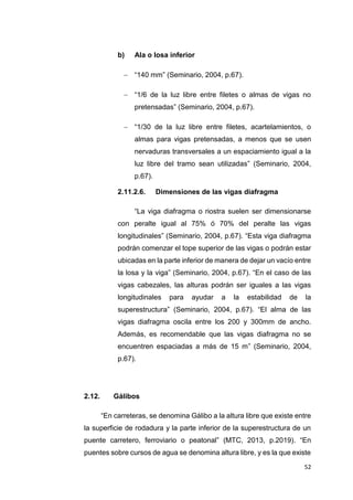 52
b) Ala o losa inferior
 “140 mm” (Seminario, 2004, p.67).
 “1/6 de la luz libre entre filetes o almas de vigas no
pretensadas” (Seminario, 2004, p.67).
 “1/30 de la luz libre entre filetes, acartelamientos, o
almas para vigas pretensadas, a menos que se usen
nervaduras transversales a un espaciamiento igual a la
luz libre del tramo sean utilizadas” (Seminario, 2004,
p.67).
2.11.2.6. Dimensiones de las vigas diafragma
“La viga diafragma o riostra suelen ser dimensionarse
con peralte igual al 75% ó 70% del peralte las vigas
longitudinales” (Seminario, 2004, p.67). “Esta viga diafragma
podrán comenzar el tope superior de las vigas o podrán estar
ubicadas en la parte inferior de manera de dejar un vacío entre
la losa y la viga” (Seminario, 2004, p.67). “En el caso de las
vigas cabezales, las alturas podrán ser iguales a las vigas
longitudinales para ayudar a la estabilidad de la
superestructura” (Seminario, 2004, p.67). “El alma de las
vigas diafragma oscila entre los 200 y 300mm de ancho.
Además, es recomendable que las vigas diafragma no se
encuentren espaciadas a más de 15 m” (Seminario, 2004,
p.67).
2.12. Gálibos
“En carreteras, se denomina Gálibo a la altura libre que existe entre
la superficie de rodadura y la parte inferior de la superestructura de un
puente carretero, ferroviario o peatonal” (MTC, 2013, p.2019). “En
puentes sobre cursos de agua se denomina altura libre, y es la que existe
 