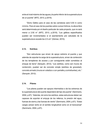 53
entre el nivel máximo de las aguas y la parte inferior de la superestructura
de un puente” (MTC, 2013, p.2019).
“Dicho Gálibo para el caso de las carreteras será 5.50 m como
mínimo. Para el caso de los puentes sobre cursos hídricos, la altura libre
será determinada por el diseño particular de cada proyecto, que no será
menor a 2.50 m” (MTC, 2013, p.2019). “Los gálibos especificados
pueden ser incrementados si el asentamiento pre calculado de la
superestructura excede los 2.5 cm” (Gómez, 2010).
2.13. Estribos
“Son estructuras que sirven de apoyo extremo al puente y que
además de soportar la carga de la superestructura, sirven de contención
de los terraplenes de acceso y por consiguiente están sometidos al
empuje de tierra” (Serquén, 2012). “Los estribos, como son muros de
contención, pueden ser de concreto simple (estribos de gravedad),
concreto armado (muros en voladizo o con pantalla y contrafuertes), etc.”
(Serquén, 2012).
2.14. Pilares
“Los pilares pueden ser apoyos intermedios o de los extremos de
la superestructura del puente dependerá del tipo de puente” (Seminario,
2004, p.67). “Además, tal como los estribos, estas estructuras deben ser
capaces de soportar el empuje de los rellenos, la presión del agua,
fuerzas de sismo y las fuerzas de viento” (Seminario, 2004, p.67). “Estas
cargas actúan tanto en el sentido longitudinal como en el transversal”
(Seminario, 2004, p.67).
 