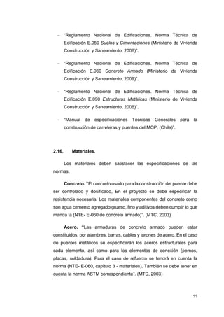 55
 “Reglamento Nacional de Edificaciones. Norma Técnica de
Edificación E.050 Suelos y Cimentaciones (Ministerio de Vivienda
Construcción y Saneamiento, 2006)”.
 “Reglamento Nacional de Edificaciones. Norma Técnica de
Edificación E.060 Concreto Armado (Ministerio de Vivienda
Construcción y Saneamiento, 2009)”.
 “Reglamento Nacional de Edificaciones. Norma Técnica de
Edificación E.090 Estructuras Metálicas (Ministerio de Vivienda
Construcción y Saneamiento, 2006)”.
 “Manual de especificaciones Técnicas Generales para la
construcción de carreteras y puentes del MOP. (Chile)”.
2.16. Materiales.
Los materiales deben satisfacer las especificaciones de las
normas.
Concreto. “El concreto usado para la construcción del puente debe
ser controlado y dosificado, En el proyecto se debe especificar la
resistencia necesaria. Los materiales componentes del concreto como
son agua cemento agregado grueso, fino y aditivos deben cumplir lo que
manda la (NTE- E-060 de concreto armado)”. (MTC, 2003)
Acero. “Las armaduras de concreto armado pueden estar
constituidos, por alambres, barras, cables y torones de acero. En el caso
de puentes metálicos se especificarán los aceros estructurales para
cada elemento, así como para los elementos de conexión (pernos,
placas, soldadura). Para el caso de refuerzo se tendrá en cuenta la
norma (NTE- E-060, capitulo 3 - materiales). También se debe tener en
cuenta la norma ASTM correspondiente”. (MTC, 2003)
 