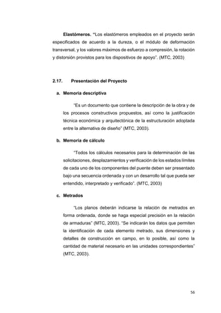 56
Elastómeros. “Los elastómeros empleados en el proyecto serán
especificados de acuerdo a la dureza, o el módulo de deformación
transversal, y los valores máximos de esfuerzo a compresión, la rotación
y distorsión provistos para los dispositivos de apoyo”. (MTC, 2003)
2.17. Presentación del Proyecto
a. Memoria descriptiva
“Es un documento que contiene la descripción de la obra y de
los procesos constructivos propuestos, así como la justificación
técnica económica y arquitectónica de la estructuración adoptada
entre la alternativa de diseño” (MTC, 2003).
b. Memoria de cálculo
“Todos los cálculos necesarios para la determinación de las
solicitaciones, desplazamientos y verificación de los estados límites
de cada uno de los componentes del puente deben ser presentado
bajo una secuencia ordenada y con un desarrollo tal que pueda ser
entendido, interpretado y verificado”. (MTC, 2003)
c. Metrados
“Los planos deberán indicarse la relación de metrados en
forma ordenada, donde se haga especial precisión en la relación
de armaduras” (MTC, 2003). “Se indicarán los datos que permiten
la identificación de cada elemento metrado, sus dimensiones y
detalles de construcción en campo, en lo posible, así como la
cantidad de material necesario en las unidades correspondientes”
(MTC, 2003).
 