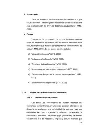 57
d. Presupuesto
“Debe ser elaborado detalladamente coincidiendo con lo que
se va a ejecutar. Todos los gastos necesarios que se van a requerir
para la elaboración del proyecto deberán presupuestarse” (MTC,
2003).
e. Planos
“Los planos de un proyecto de un puente deben contener
todos los elementos necesarios para la revisión ejecución de la
obra, los mismos que deberán ser concordantes con la memoria de
cálculo” (MTC, 2003). En los planos se debe detallar:
a) “Ubicación del puente” (MTC, 2003).
b) “Vista general del puente” (MTC, 2003).
c) “Encofrado de los elementos” (MTC, 2003).
d) “Armadura de los elementos componentes” (MTC, 2003).
e) “Esquema de los procesos constructivos especiales” (MTC,
2003).
f) “Especificaciones especiales” (MTC, 2003).
2.18. Pautas para el Mantenimiento Preventivo
2.18.1. Mantenimiento Rutinario
“Las tareas de conservación se pueden clasificar en:
ordinarias y extraordinarias, en función de que sean labores que se
deban llevar a cabo con una periodicidad fija o de que haya que
efectuarlas sólo cuando la evolución del estado del elemento a
conservar lo demande. Del primer grupo (ordinarias), se refieren
básicamente a la de inspección, limpieza y pintura; mientras que
 