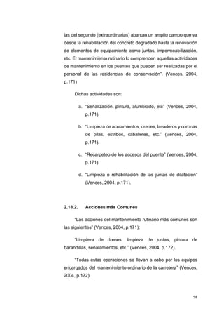 58
las del segundo (extraordinarias) abarcan un amplio campo que va
desde la rehabilitación del concreto degradado hasta la renovación
de elementos de equipamiento como juntas, impermeabilización,
etc. El mantenimiento rutinario lo comprenden aquellas actividades
de mantenimiento en los puentes que pueden ser realizadas por el
personal de las residencias de conservación”. (Vences, 2004,
p.171)
Dichas actividades son:
a. “Señalización, pintura, alumbrado, etc” (Vences, 2004,
p.171).
b. “Limpieza de acotamientos, drenes, lavaderos y coronas
de pilas, estribos, caballetes, etc.” (Vences, 2004,
p.171).
c. “Recarpeteo de los accesos del puente” (Vences, 2004,
p.171).
d. “Limpieza o rehabilitación de las juntas de dilatación”
(Vences, 2004, p.171).
2.18.2. Acciones más Comunes
“Las acciones del mantenimiento rutinario más comunes son
las siguientes” (Vences, 2004, p.171):
“Limpieza de drenes, limpieza de juntas, pintura de
barandillas, señalamientos, etc.” (Vences, 2004, p.172).
“Todas estas operaciones se llevan a cabo por los equipos
encargados del mantenimiento ordinario de la carretera” (Vences,
2004, p.172).
 