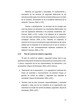 59
“Barreras de seguridad y barandillas. El mantenimiento y
renovación de las barreras de seguridad doble-onda en las
estructuras está sujeto a los mismos condicionantes que en el resto
de la carretera. Únicamente se da el problema diferencial de la
oxidación” (Vences, 2004, p.172).
“Aceras y canalizaciones. La corrosión de los anclajes que
unen las piezas a la estructura, los movimientos diferenciales, los
usos de explotación diferentes a los previstos inicialmente, etc.”
(Vences, 2004, p.172); “unidos a los defectos de la colocación
inicial, dan lugar a bastantes reparaciones algunas muy costosas y
complejas” (Vences, 2004, p.172). “Además, en ocasiones, el
concreto con el que se construyeron estos elementos es de menor
calidad que el empleado en la estructura por lo que en aceras e
impostas se dan comparativamente bastantes problemas de
deterioro” (Vences, 2004, p.172).
2.19. Plan de control de calidad y seguridad.
“El plan de control de calidad y seguridad incluye todo lo que
garantice la descripción de todas las operaciones de construcción in situ,
o afuera, incluyendo las de los subcontratistas, los fabricantes y los
proveedores” (Aquino & Hernández, 2004, p.251). Esto es:
 “Descripción de la organización, y un organigrama mostrando las
líneas de autoridad y reconocimiento. El personal incluye un
gerente de control de calidad y seguridad que reportará al
contratista” (Aquino & Hernández, 2004, p.251).
 “Nombre, hoja de vida, funciones, responsabilidades, y autoridad
asignada a cada una de los miembros de la organización que
intervienen en el plan de control de calidad y seguridad” (Aquino &
Hernández, 2004, p.251).
 