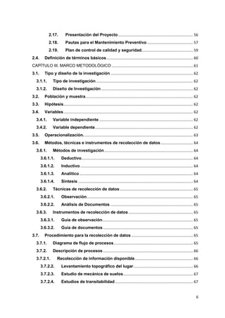 6
2.17. Presentación del Proyecto........................................................................ 56
2.18. Pautas para el Mantenimiento Preventivo ............................................ 57
2.19. Plan de control de calidad y seguridad................................................. 59
2.4. Definición de términos básicos................................................................................... 60
CAPÍTULO III. MARCO METODOLÓGICO .............................................................................. 61
3.1. Tipo y diseño de la investigación ............................................................................... 62
3.1.1. Tipo de investigación............................................................................................. 62
3.1.2. Diseño de Investigación ........................................................................................ 62
3.2. Población y muestra....................................................................................................... 62
3.3. Hipótesis............................................................................................................................ 62
3.4. Variables............................................................................................................................ 62
3.4.1. Variable independiente.......................................................................................... 62
3.4.2. Variable dependiente.............................................................................................. 62
3.5. Operacionalización......................................................................................................... 63
3.6. Métodos, técnicas e instrumentos de recolección de datos............................... 64
3.6.1. Métodos de investigación..................................................................................... 64
3.6.1.1. Deductivo........................................................................................................... 64
3.6.1.2. Inductivo............................................................................................................ 64
3.6.1.3. Analítico............................................................................................................. 64
3.6.1.4. Síntesis .............................................................................................................. 64
3.6.2. Técnicas de recolección de datos ...................................................................... 65
3.6.2.1. Observación...................................................................................................... 65
3.6.2.2. Análisis de Documentos ............................................................................... 65
3.6.3. Instrumentos de recolección de datos.............................................................. 65
3.6.3.1. Guía de observación....................................................................................... 65
3.6.3.2. Guía de documentos ...................................................................................... 65
3.7. Procedimiento para la recolección de datos ........................................................... 65
3.7.1. Diagrama de flujo de procesos............................................................................ 65
3.7.2. Descripción de procesos ...................................................................................... 66
3.7.2.1. Recolección de información disponible........................................................ 66
3.7.2.2. Levantamiento topográfico del lugar......................................................... 66
3.7.2.3. Estudio de mecánica de suelos................................................................... 67
3.7.2.4. Estudios de transitabilidad........................................................................... 67
 