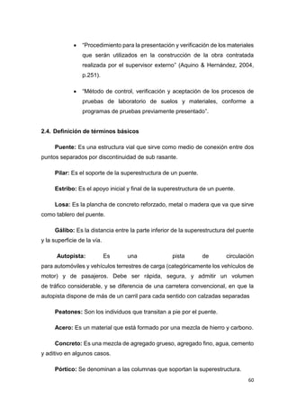 60
 “Procedimiento para la presentación y verificación de los materiales
que serán utilizados en la construcción de la obra contratada
realizada por el supervisor externo” (Aquino & Hernández, 2004,
p.251).
 “Método de control, verificación y aceptación de los procesos de
pruebas de laboratorio de suelos y materiales, conforme a
programas de pruebas previamente presentado”.
2.4. Definición de términos básicos
Puente: Es una estructura vial que sirve como medio de conexión entre dos
puntos separados por discontinuidad de sub rasante.
Pilar: Es el soporte de la superestructura de un puente.
Estribo: Es el apoyo inicial y final de la superestructura de un puente.
Losa: Es la plancha de concreto reforzado, metal o madera que va que sirve
como tablero del puente.
Gálibo: Es la distancia entre la parte inferior de la superestructura del puente
y la superficie de la vía.
“Autopista: Es una pista de circulación
para automóviles y vehículos terrestres de carga (categóricamente los vehículos de
motor) y de pasajeros. Debe ser rápida, segura, y admitir un volumen
de tráfico considerable, y se diferencia de una carretera convencional, en que la
autopista dispone de más de un carril para cada sentido con calzadas separadas”
Peatones: Son los individuos que transitan a pie por el puente.
Acero: Es un material que está formado por una mezcla de hierro y carbono.
Concreto: Es una mezcla de agregado grueso, agregado fino, agua, cemento
y aditivo en algunos casos.
Pórtico: Se denominan a las columnas que soportan la superestructura.
 
