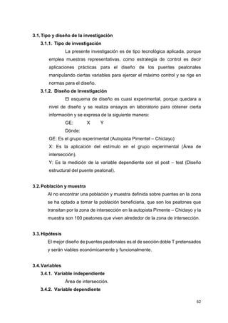 62
3.1.Tipo y diseño de la investigación
3.1.1. Tipo de investigación
La presente investigación es de tipo tecnológica aplicada, porque
emplea muestras representativas, como estrategia de control es decir
aplicaciones prácticas para el diseño de los puentes peatonales
manipulando ciertas variables para ejercer el máximo control y se rige en
normas para el diseño.
3.1.2. Diseño de Investigación
El esquema de diseño es cuasi experimental, porque quedara a
nivel de diseño y se realiza ensayos en laboratorio para obtener cierta
información y se expresa de la siguiente manera:
GE: X Y
Dónde:
GE: Es el grupo experimental (Autopista Pimentel – Chiclayo)
X: Es la aplicación del estímulo en el grupo experimental (Área de
intersección).
Y: Es la medición de la variable dependiente con el post – test (Diseño
estructural del puente peatonal).
3.2.Población y muestra
Al no encontrar una población y muestra definida sobre puentes en la zona
se ha optado a tomar la población beneficiaria, que son los peatones que
transitan por la zona de intersección en la autopista Pimente – Chiclayo y la
muestra son 100 peatones que viven alrededor de la zona de intersección.
3.3.Hipótesis
El mejor diseño de puentes peatonales es el de sección doble T pretensados
y serán viables económicamente y funcionalmente.
3.4.Variables
3.4.1. Variable independiente
Área de intersección.
3.4.2. Variable dependiente
 
