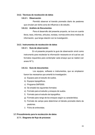 65
3.6.2. Técnicas de recolección de datos
3.6.2.1. Observación
Permitió observar el transito promedio diario de peatones
que circulan por dicha zona de influencia o de estudio.
3.6.2.2. Análisis de Documentos
Para el desarrollo del presente proyecto, se tuvo en cuenta
libros, tesis, informes, artículos, revistas, normas entre otros medios de
información, que tenga relación con la investigación.
3.6.3. Instrumentos de recolección de datos
3.6.3.1. Guía de observación
En el presente proyecto la guía de observación sirvió como
instrumento para recolectar la información necesaria en el cual se usó
formatos requeridos para contemplar cada ensayo que se realizó (ver
anexo N°1).
3.6.3.2. Guía de documentos
Los equipos, software e instrumentos, que se emplearon
fueron los necesarios que ameritó la investigación:
a) Equipos para el estudio de suelos.
b) Equipos topográficos.
c) Programa SAP2000.
d) Se empleó los siguientes formatos:
e) Formato para el estudio y ensayos de suelos.
f) Formato para el estudio de topográfico.
g) Formato para rango de los ensayos según su característica.
h) Formato de campo para determinar el tránsito promedio diario de
peatones.
i) Ficha de entrevistas.
3.7.Procedimiento para la recolección de datos
3.7.1. Diagrama de flujo de procesos
 