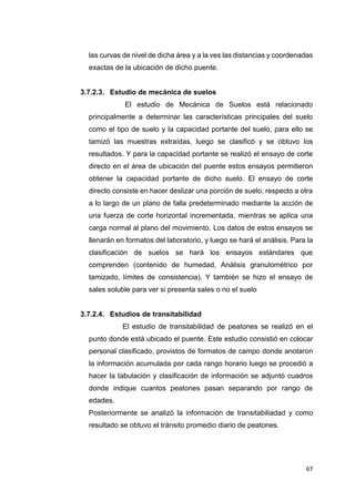 67
las curvas de nivel de dicha área y a la ves las distancias y coordenadas
exactas de la ubicación de dicho puente.
3.7.2.3. Estudio de mecánica de suelos
“El estudio de Mecánica de Suelos está relacionado
principalmente a determinar las características principales del suelo
como el tipo de suelo y la capacidad portante del suelo, para ello se
tamizó las muestras extraídas, luego se clasificó y se obtuvo los
resultados. Y para la capacidad portante se realizó el ensayo de corte
directo en el área de ubicación del puente estos ensayos permitieron
obtener la capacidad portante de dicho suelo. El ensayo de corte
directo consiste en hacer deslizar una porción de suelo, respecto a otra
a lo largo de un plano de falla predeterminado mediante la acción de
una fuerza de corte horizontal incrementada, mientras se aplica una
carga normal al plano del movimiento. Los datos de estos ensayos se
llenarán en formatos del laboratorio, y luego se hará el análisis. Para la
clasificación de suelos se hará los ensayos estándares que
comprenden (contenido de humedad, Análisis granulométrico por
tamizado, límites de consistencia). Y también se hizo el ensayo de
sales soluble para ver si presenta sales o no el suelo”
3.7.2.4. Estudios de transitabilidad
El estudio de transitabilidad de peatones se realizó en el
punto donde está ubicado el puente. Este estudio consistió en colocar
personal clasificado, provistos de formatos de campo donde anotaron
la información acumulada por cada rango horario luego se procedió a
hacer la tabulación y clasificación de información se adjuntó cuadros
donde indique cuantos peatones pasan separando por rango de
edades.
Posteriormente se analizó la información de transitabiliadad y como
resultado se obtuvo el tránsito promedio diario de peatones.
 