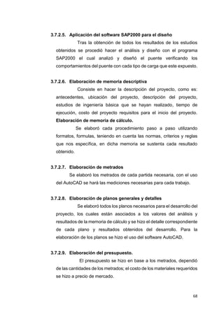 68
3.7.2.5. Aplicación del software SAP2000 para el diseño
Tras la obtención de todos los resultados de los estudios
obtenidos se procedió hacer el análisis y diseño con el programa
SAP2000 el cual analizó y diseñó el puente verificando los
comportamientos del puente con cada tipo de carga que este expuesto.
3.7.2.6. Elaboración de memoria descriptiva
Consiste en hacer la descripción del proyecto, como es:
antecedentes, ubicación del proyecto, descripción del proyecto,
estudios de ingeniería básica que se hayan realizado, tiempo de
ejecución, costo del proyecto requisitos para el inicio del proyecto.
Elaboración de memoria de cálculo.
Se elaboró cada procedimiento paso a paso utilizando
formatos, formulas, teniendo en cuenta las normas, criterios y reglas
que nos específica, en dicha memoria se sustenta cada resultado
obtenido.
3.7.2.7. Elaboración de metrados
Se elaboró los metrados de cada partida necesaria, con el uso
del AutoCAD se hará las mediciones necesarias para cada trabajo.
3.7.2.8. Elaboración de planos generales y detalles
Se elaboró todos los planos necesarios para el desarrollo del
proyecto, los cuales están asociados a los valores del análisis y
resultados de la memoria de cálculo y se hizo el detalle correspondiente
de cada plano y resultados obtenidos del desarrollo. Para la
elaboración de los planos se hizo el uso del software AutoCAD.
3.7.2.9. Elaboración del presupuesto.
El presupuesto se hizo en base a los metrados, dependió
de las cantidades de los metrados; el costo de los materiales requeridos
se hizo a precio de mercado.
 