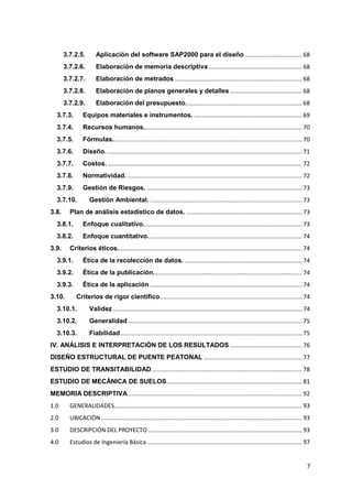 7
3.7.2.5. Aplicación del software SAP2000 para el diseño ................................... 68
3.7.2.6. Elaboración de memoria descriptiva ......................................................... 68
3.7.2.7. Elaboración de metrados .............................................................................. 68
3.7.2.8. Elaboración de planos generales y detalles ............................................ 68
3.7.2.9. Elaboración del presupuesto....................................................................... 68
3.7.3. Equipos materiales e instrumentos. .................................................................. 69
3.7.4. Recursos humanos................................................................................................. 70
3.7.5. Fórmulas.................................................................................................................... 70
3.7.6. Diseño. ....................................................................................................................... 71
3.7.7. Costos. ....................................................................................................................... 72
3.7.8. Normatividad. ........................................................................................................... 72
3.7.9. Gestión de Riesgos. ............................................................................................... 73
3.7.10. Gestión Ambiental. ............................................................................................. 73
3.8. Plan de análisis estadístico de datos. ....................................................................... 73
3.8.1. Enfoque cualitativo................................................................................................. 73
3.8.2. Enfoque cuantitativo. ............................................................................................. 74
3.9. Criterios éticos................................................................................................................. 74
3.9.1. Ética de la recolección de datos. ........................................................................ 74
3.9.2. Ética de la publicación........................................................................................... 74
3.9.3. Ética de la aplicación ............................................................................................. 74
3.10. Criterios de rigor científico....................................................................................... 74
3.10.1. Validez.................................................................................................................... 74
3.10.2. Generalidad........................................................................................................... 75
3.10.3. Fiabilidad ............................................................................................................... 75
IV. ANÁLISIS E INTERPRETACIÓN DE LOS RESULTADOS ............................................ 76
DISEÑO ESTRUCTURAL DE PUENTE PEATONAL ............................................................ 77
ESTUDIO DE TRANSITABILIDAD............................................................................................ 78
ESTUDIO DE MECÁNICA DE SUELOS................................................................................... 81
MEMORIA DESCRIPTIVA........................................................................................................... 92
1.0 GENERALIDADES................................................................................................................... 93
2.0 UBICACIÓN ........................................................................................................................... 93
3.0 DESCRIPCIÓN DEL PROYECTO .............................................................................................. 93
4.0 Estudios de Ingeniería Básica............................................................................................... 97
 