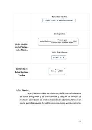 71
Porcentaje más fino.
Límite Líquido ,
Límite Plástico e
índice Plástico
Límite plástico.
Índice de plasticidad.
Contenido de
Sales Solubles
Totales
3.7.6. Diseño.
La propuesta del diseño se obtuvo después de realizar los estudios
de suelos topográficos y de transitabilidad, y después de analizar los
resultados obtenidos en los ensayos realizados en laboratorio, teniendo en
cuenta que esta propuesta fue viable económica, social, y ambientalmente.
% Pasa = 100 − % Retenido acumulado
Límite Plástico =
Peso de agua
Peso de suelo secado al horno
𝑋100
L.P.= L.L. – L.P.
Ss =
𝑉 ∗ 𝑟
𝑉𝑐 ∗ 𝑃
𝑋100
 