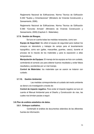 73
Reglamento Nacional de Edificaciones. Norma Técnica de Edificación
E.050 "Suelos y Cimentaciones" (Ministerio de Vivienda Construcción y
Saneamiento, 2006).
Reglamento Nacional de Edificaciones. Norma Técnica de Edificación
E.060 “Concreto Armado” (Ministerio de Vivienda Construcción y
Saneamiento, 2009) (Capítulo 3 - Materiales).
3.7.9. Gestión de Riesgos.
Se tuvo en cuenta todas las medidas necesarias, como son:
Equipo de Seguridad: Se utilizó el equipo de seguridad para realizar los
ensayos en laboratorio y trabajos de campo para el levantamiento
topográfico, como son (gafas, mascarillas, guantes, casco), durante el
proceso de la mezcla de los materiales y para la exposición a altas
temperaturas.
Manipulación de Equipos: El manejo de los equipos se hizo con cuidado,
controlando el correcto uso para obtener buenos resultados y evitar falsos
resultados y accidentes por un mal manejo.
Control de Materiales: los materiales que se usaron se trataron con
cuidado.
3.7.10. Gestión Ambiental.
Las medidas correspondientes al cuidado del medio ambiente
se dieron a la investigación a través de:
Control de impacto negativo. Para evitar el impacto negativo se tuvo en
cuenta el Manual Ambiental para el Diseño y Construcción de vías, las
cuales nos brindan pautas a seguir.
3.8.Plan de análisis estadístico de datos.
3.8.1. Enfoque cualitativo.
Contempló el análisis de documentos obtenidos de las diferentes
fuentes de información.
 