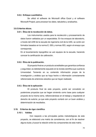 74
3.8.2. Enfoque cuantitativo.
Se utilizó el software de Microsoft office Excel y el software
Microsoft Project, para procesar los datos, tabularlos y analizarlos.
3.9.Criterios éticos.
3.9.1. Ética de la recolección de datos.
Los instrumentos usados para la recolección y procesamiento de
datos fueron validados por un especialista. En los ensayos de laboratorio,
a través del LEM de la escuela de ingeniería civil de la USS, se contó con
formatos basados en la norma E. 050 y normas ISO, según el ensayo que
corresponda.
En el levantamiento topográfico se usó equipos de la escuela, haciendo
conocer la certificación de calibración.
3.9.2. Ética de la publicación.
El proyecto final es un producto acreditable que garantiza confianza
y seguridad, es debidamente expuesto en la revista científica que cuenta la
Universidad. Teniendo en su contenido información propia de la
investigación y análisis que se haya hecho e información correctamente
referenciada de anteriores estudios que se hayan realizado.
3.9.3. Ética de la aplicación
El producto final de este proyecto, podrá ser concebido en
posteriores proyectos que se hagan sirviendo como base para cualquier
proyecto de la misma rama, referenciándose en el trabajo y respetando el
derecho de autoría; ya que este proyecto contará con un buen análisis y
determinación de resultados.
3.10. Criterios de rigor científico
3.10.1. Validez
Con respecto a las principales partes metodológicas de este
proyecto, se elaborará una matriz de consistencia, con el fin de resolver
alguna duda y buscar la relación entre los componentes de esta matriz.
 