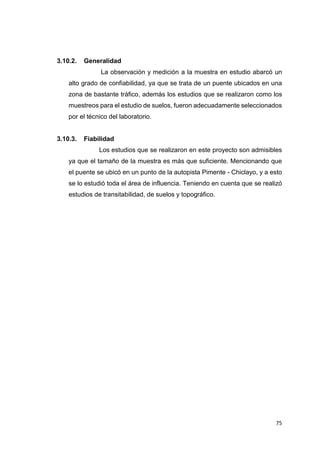 75
3.10.2. Generalidad
La observación y medición a la muestra en estudio abarcó un
alto grado de confiabilidad, ya que se trata de un puente ubicados en una
zona de bastante tráfico, además los estudios que se realizaron como los
muestreos para el estudio de suelos, fueron adecuadamente seleccionados
por el técnico del laboratorio.
3.10.3. Fiabilidad
Los estudios que se realizaron en este proyecto son admisibles
ya que el tamaño de la muestra es más que suficiente. Mencionando que
el puente se ubicó en un punto de la autopista Pimente - Chiclayo, y a esto
se lo estudió toda el área de influencia. Teniendo en cuenta que se realizó
estudios de transitabilidad, de suelos y topográfico.
 