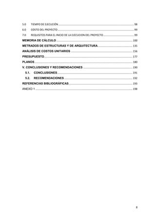 8
5.0 TIEMPO DE EJECUCIÓN ........................................................................................................ 98
6.0 COSTO DEL PROYECTO ......................................................................................................... 99
7.0 REQUISITOS PARA EL INICIO DE LA EJECUCION DEL PROYECTO.......................................... 99
MEMORIA DE CÁLCULO ......................................................................................................... 100
METRADOS DE ESTRUCTURAS Y DE ARQUITECTURA................................................ 135
ANÁLISIS DE COSTOS UNITARIOS ..................................................................................... 156
PRESUPUESTO.......................................................................................................................... 177
PLANOS....................................................................................................................................... 180
V. CONCLUSIONES Y RECOMENDACIONES .................................................................... 190
5.1. CONCLUSIONES........................................................................................................ 191
5.2. RECOMENDACIONES .............................................................................................. 192
REFERENCIAS BIBLIOGRÁFICAS........................................................................................ 193
ANEXO 1 ...................................................................................................................................... 198
 